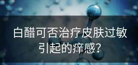 白醋可否治疗皮肤过敏引起的痒感？